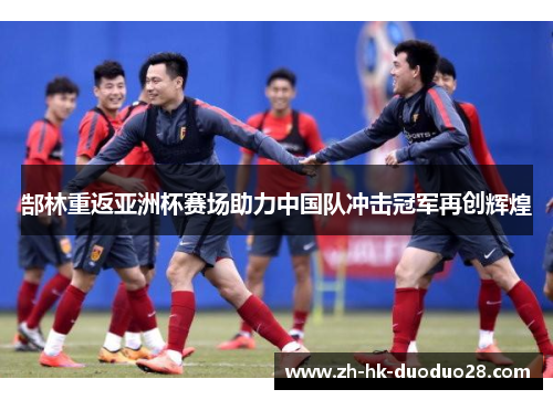 郜林重返亚洲杯赛场助力中国队冲击冠军再创辉煌