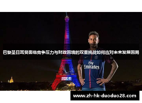 巴黎圣日耳曼面临竞争压力与财政困境的双重挑战如何应对未来发展困局
