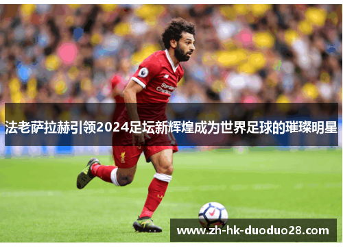 法老萨拉赫引领2024足坛新辉煌成为世界足球的璀璨明星