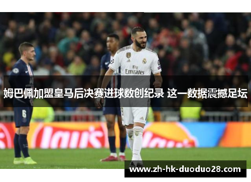 姆巴佩加盟皇马后决赛进球数创纪录 这一数据震撼足坛