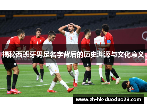 揭秘西班牙男足名字背后的历史渊源与文化意义