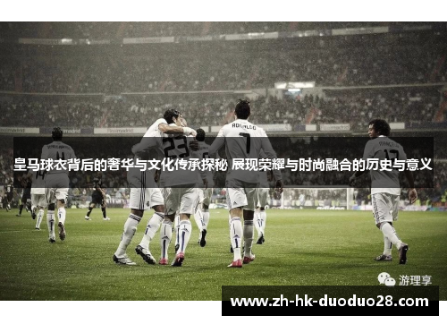 皇马球衣背后的奢华与文化传承探秘 展现荣耀与时尚融合的历史与意义 皇马球衣背后的奢华与文化传承探秘 展现荣耀与时尚融合的历史与意义