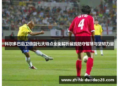 科尔多巴后卫级别七大特点全面解析展现防守智慧与坚韧力量