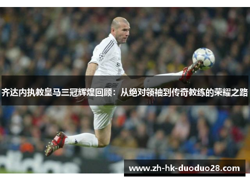 齐达内执教皇马三冠辉煌回顾：从绝对领袖到传奇教练的荣耀之路