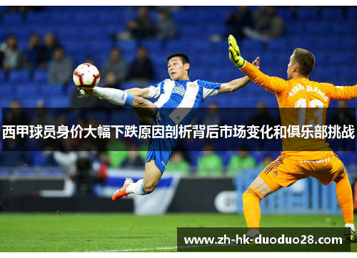 西甲球员身价大幅下跌原因剖析背后市场变化和俱乐部挑战 西甲球员身价大幅下跌原因剖析背后市场变化和俱乐部挑战