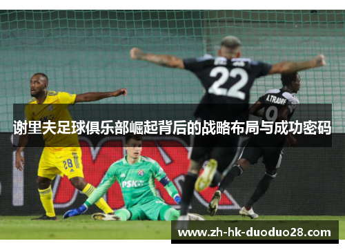 谢里夫足球俱乐部崛起背后的战略布局与成功密码 谢里夫足球俱乐部崛起背后的战略布局与成功密码