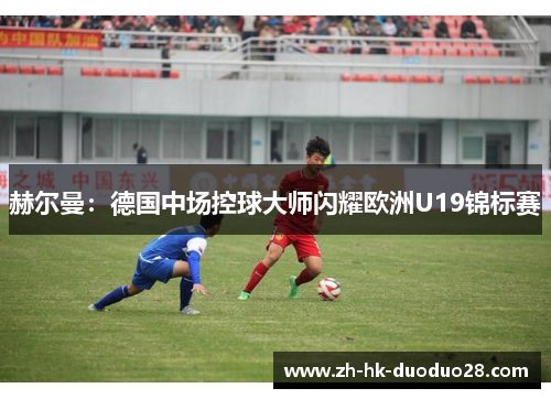 赫尔曼:德国中场控球大师闪耀欧洲U19锦标赛 赫尔曼:德国中场控球大师闪耀欧洲U19锦标赛